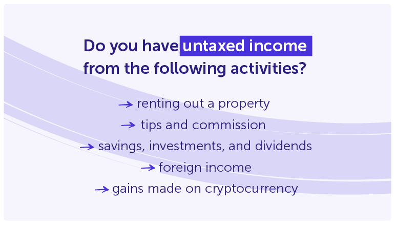 Do you have untaxed incomefrom the following activities?

renting out a property 
tips and commission 
savings, investments, and dividends
foreign income
gains made on cryptocurrency