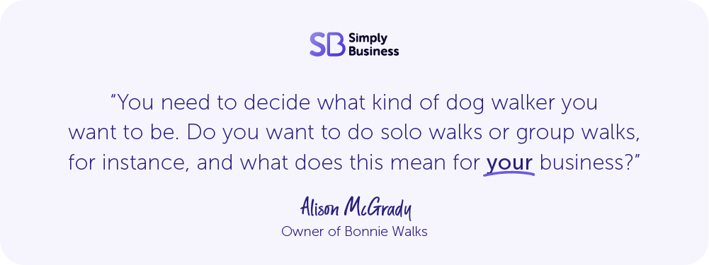 Quote from Alison McGrady, owner of Bonnie Walks, says: "You need to decide what kind of dog walker you want to be. Do you want to do solo walks or group walks for instance, and what does this mean for your business?"